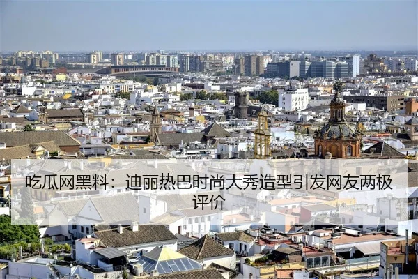 吃瓜网黑料：迪丽热巴时尚大秀造型引发网友两极评价
